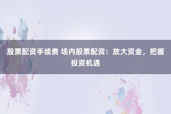 股票配资手续费 场内股票配资：放大资金，把握投资机遇