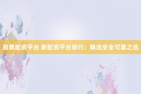 股票配资平台 新配资平台排行：精选安全可靠之选