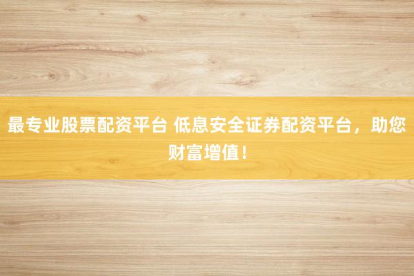 最专业股票配资平台 低息安全证券配资平台，助您财富增值！