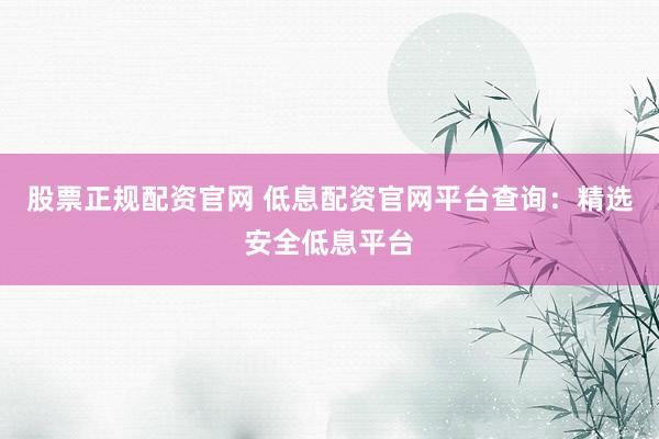 股票正规配资官网 低息配资官网平台查询：精选安全低息平台