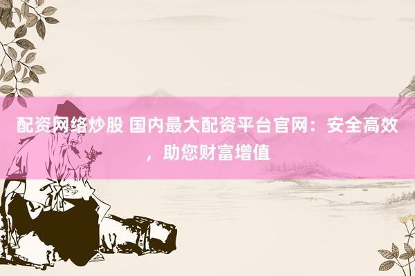 配资网络炒股 国内最大配资平台官网：安全高效，助您财富增值