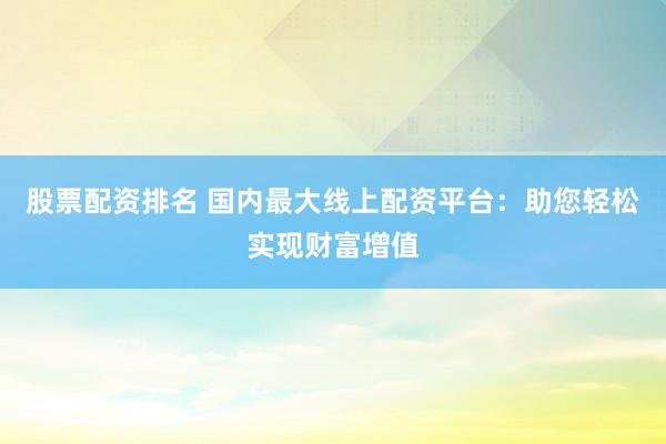 股票配资排名 国内最大线上配资平台：助您轻松实现财富增值