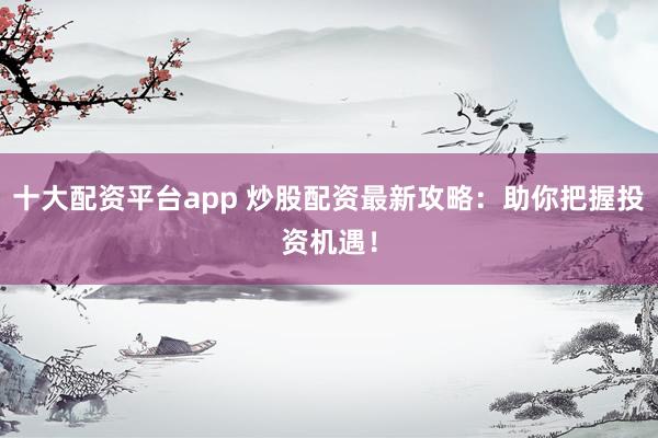 十大配资平台app 炒股配资最新攻略：助你把握投资机遇！