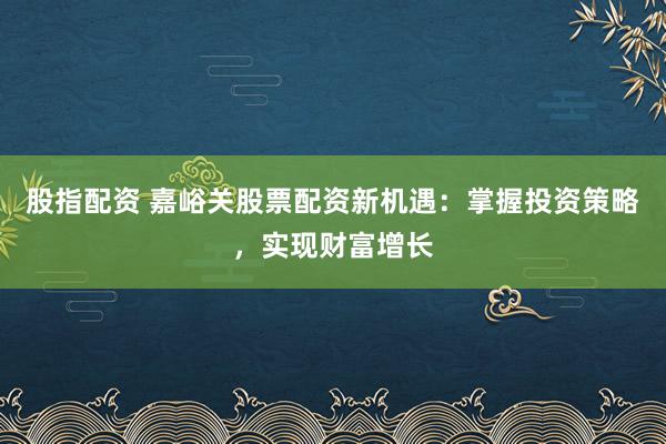 股指配资 嘉峪关股票配资新机遇：掌握投资策略，实现财富增长