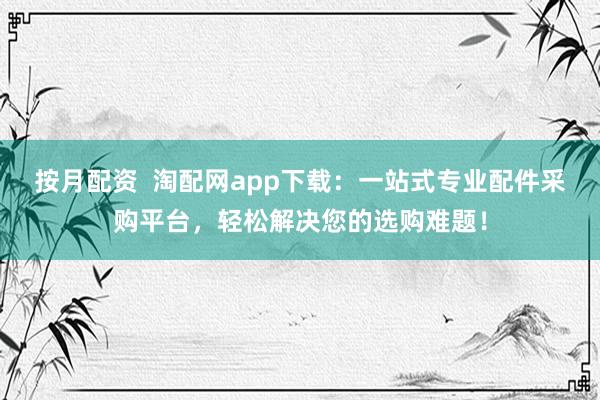 按月配资  淘配网app下载：一站式专业配件采购平台，轻松解决您的选购难题！