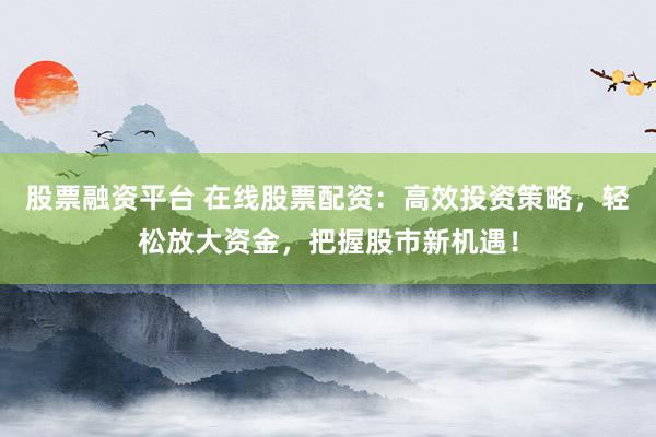 股票融资平台 在线股票配资：高效投资策略，轻松放大资金，把握股市新机遇！