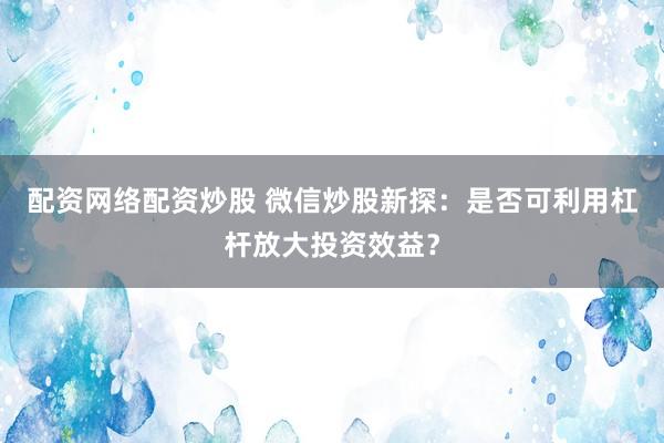配资网络配资炒股 微信炒股新探：是否可利用杠杆放大投资效益？