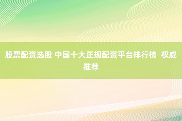 股票配资选股 中国十大正规配资平台排行榜  权威推荐