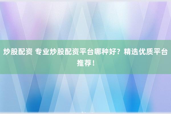 炒股配资 专业炒股配资平台哪种好？精选优质平台推荐！