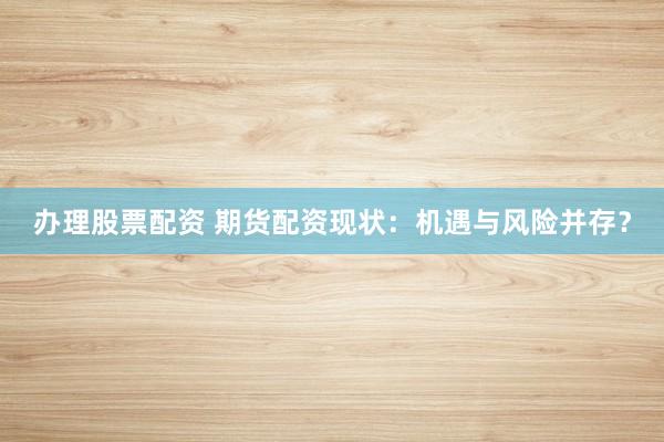 办理股票配资 期货配资现状：机遇与风险并存？
