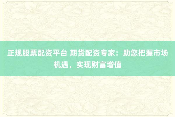 正规股票配资平台 期货配资专家：助您把握市场机遇，实现财富增值