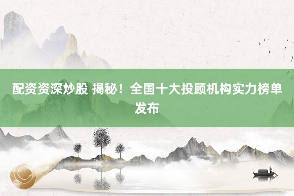 配资资深炒股 揭秘！全国十大投顾机构实力榜单发布