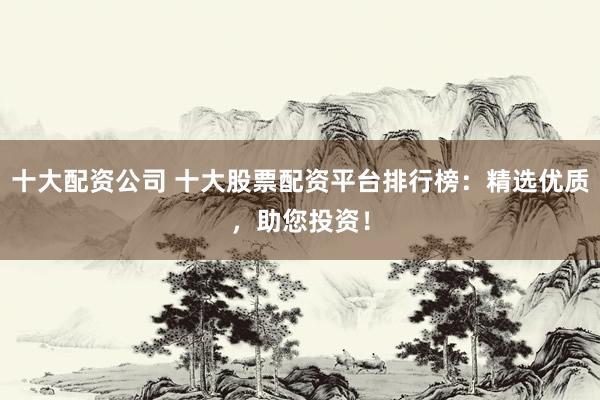 十大配资公司 十大股票配资平台排行榜：精选优质，助您投资！
