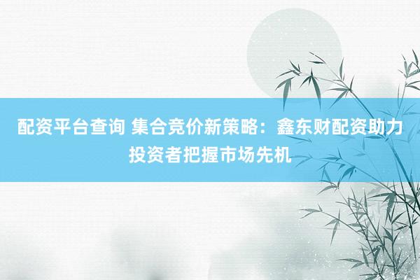 配资平台查询 集合竞价新策略：鑫东财配资助力投资者把握市场先机