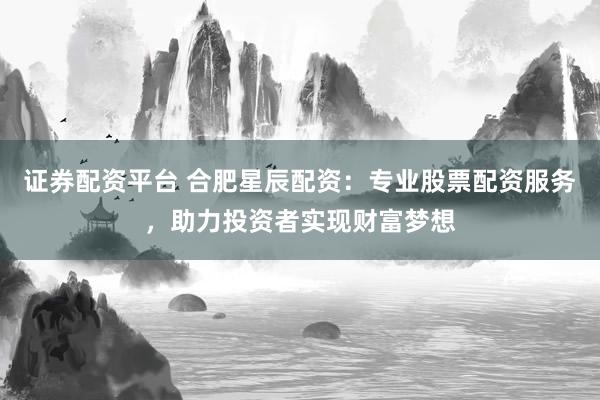 证券配资平台 合肥星辰配资：专业股票配资服务，助力投资者实现财富梦想
