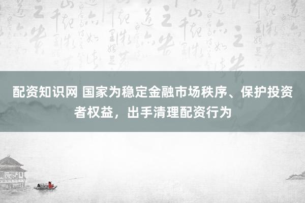 配资知识网 国家为稳定金融市场秩序、保护投资者权益，出手清理配资行为