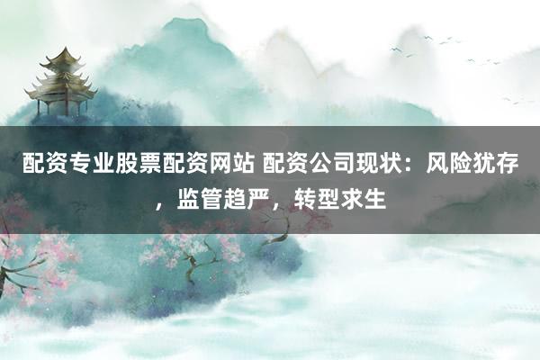 配资专业股票配资网站 配资公司现状：风险犹存，监管趋严，转型求生