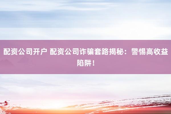 配资公司开户 配资公司诈骗套路揭秘：警惕高收益陷阱！
