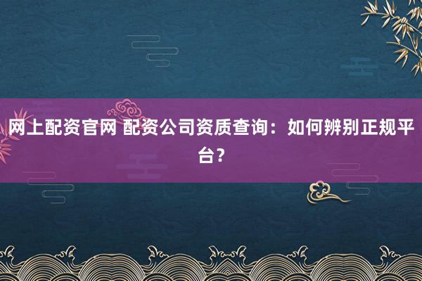 网上配资官网 配资公司资质查询：如何辨别正规平台？