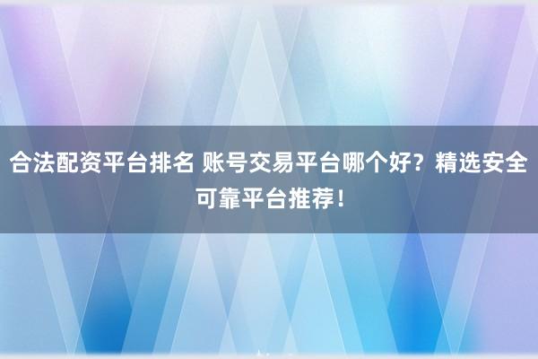 合法配资平台排名 账号交易平台哪个好？精选安全可靠平台推荐！