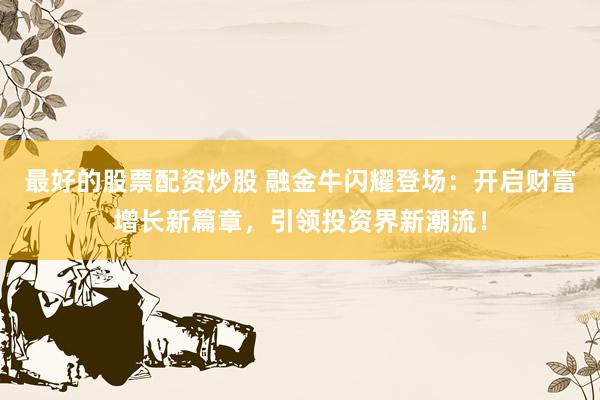 最好的股票配资炒股 融金牛闪耀登场：开启财富增长新篇章，引领投资界新潮流！