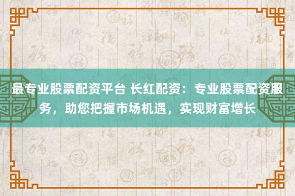 最专业股票配资平台 长红配资：专业股票配资服务，助您把握市场机遇，实现财富增长