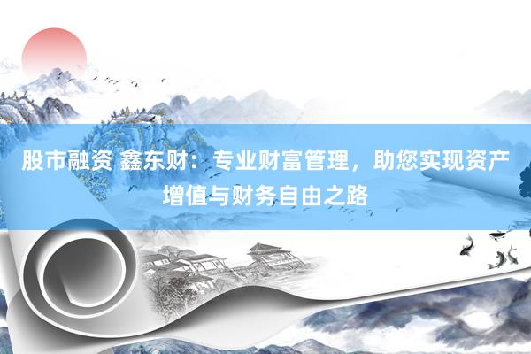 股市融资 鑫东财：专业财富管理，助您实现资产增值与财务自由之路
