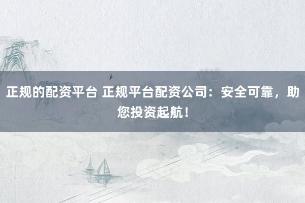 正规的配资平台 正规平台配资公司：安全可靠，助您投资起航！