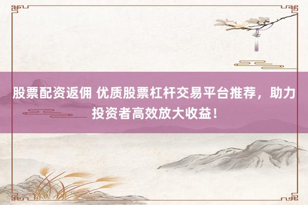 股票配资返佣 优质股票杠杆交易平台推荐，助力投资者高效放大收益！