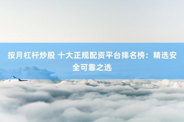 按月杠杆炒股 十大正规配资平台排名榜：精选安全可靠之选