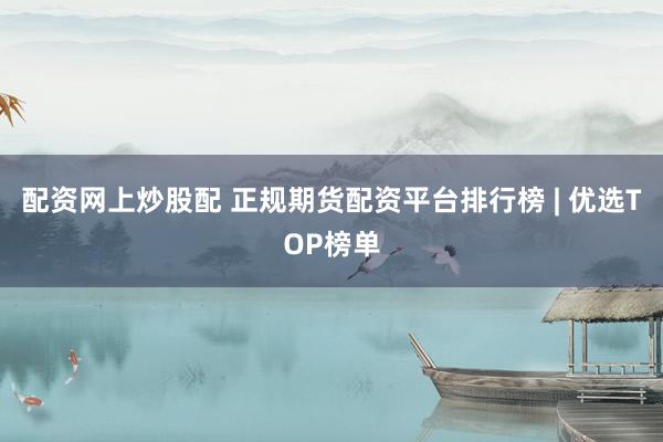 配资网上炒股配 正规期货配资平台排行榜 | 优选TOP榜单