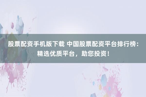 股票配资手机版下载 中国股票配资平台排行榜：精选优质平台，助您投资！