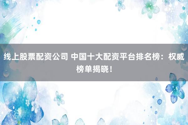 线上股票配资公司 中国十大配资平台排名榜：权威榜单揭晓！