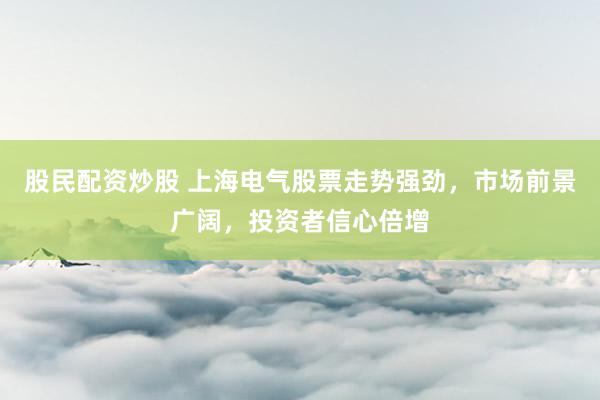 股民配资炒股 上海电气股票走势强劲，市场前景广阔，投资者信心倍增