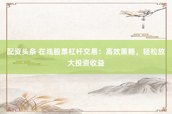 配资头条 在线股票杠杆交易：高效策略，轻松放大投资收益