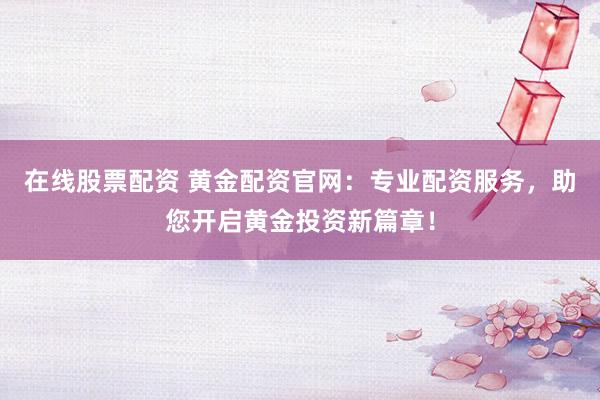 在线股票配资 黄金配资官网：专业配资服务，助您开启黄金投资新篇章！