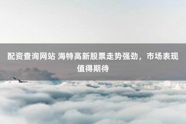 配资查询网站 海特高新股票走势强劲，市场表现值得期待