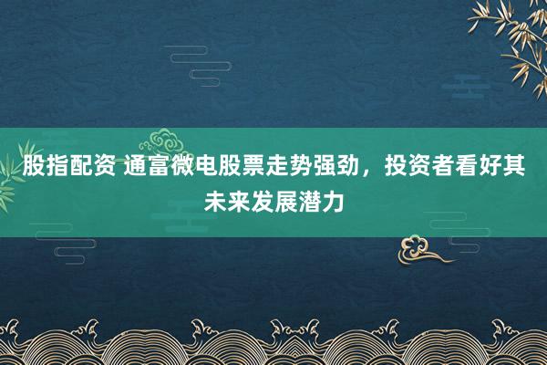 股指配资 通富微电股票走势强劲，投资者看好其未来发展潜力