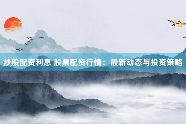 炒股配资利息 股票配资行情：最新动态与投资策略