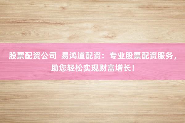 股票配资公司  易鸿道配资：专业股票配资服务，助您轻松实现财富增长！