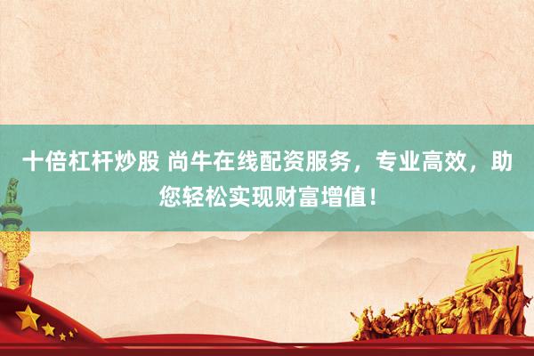 十倍杠杆炒股 尚牛在线配资服务，专业高效，助您轻松实现财富增值！