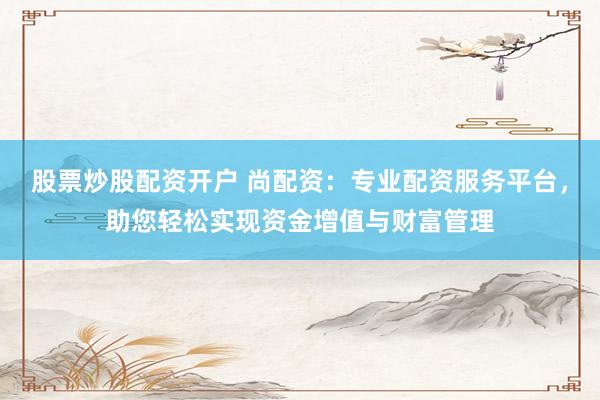 股票炒股配资开户 尚配资：专业配资服务平台，助您轻松实现资金增值与财富管理