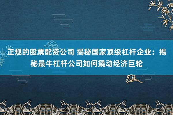 正规的股票配资公司 揭秘国家顶级杠杆企业：揭秘最牛杠杆公司如何撬动经济巨轮