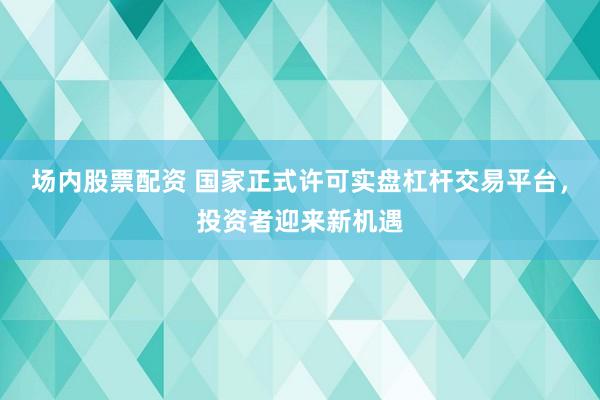 场内股票配资 国家正式许可实盘杠杆交易平台，投资者迎来新机遇