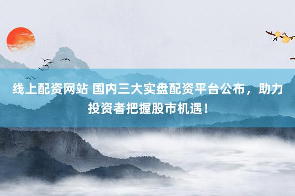 线上配资网站 国内三大实盘配资平台公布，助力投资者把握股市机遇！