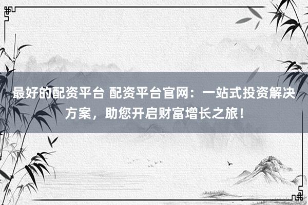 最好的配资平台 配资平台官网：一站式投资解决方案，助您开启财富增长之旅！