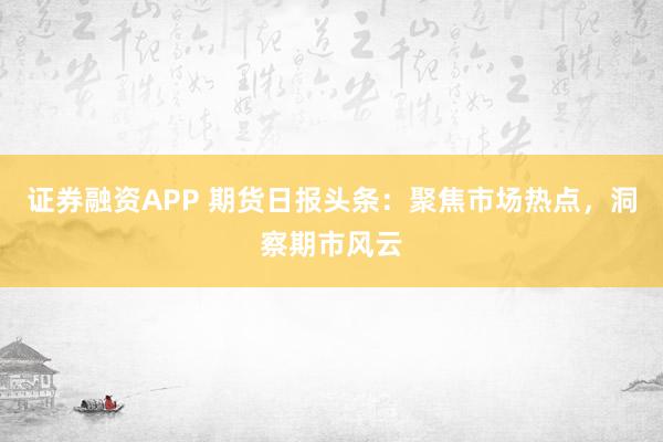 证券融资APP 期货日报头条：聚焦市场热点，洞察期市风云