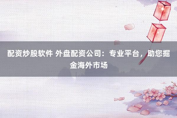配资炒股软件 外盘配资公司：专业平台，助您掘金海外市场