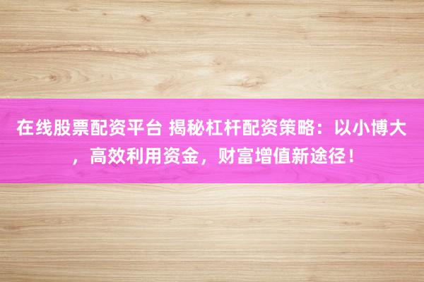 在线股票配资平台 揭秘杠杆配资策略：以小博大，高效利用资金，财富增值新途径！