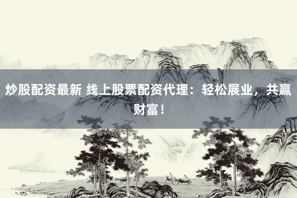 炒股配资最新 线上股票配资代理：轻松展业，共赢财富！